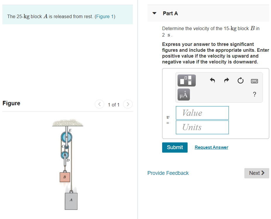 The 25-kg block A is released from rest. (Figure 1)
Figure
B
E
A
<
1 of 1 >
Part A
Determine the velocity of the 15-kg block B in
2 s.
Express your answer to three significant
figures and include the appropriate units. Enter
positive value if the velocity is upward and
negative value if the velocity is downward.
V
=
HÅ
Value
Units
Submit
Provide Feedback
Request Answer
T
?
Next >