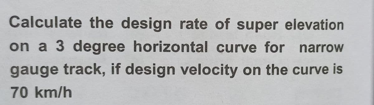 Calculate the design rate of super elevation
on a 3 degree horizontal curve for narrow
gauge track, if design velocity on the curve is
70 km/h