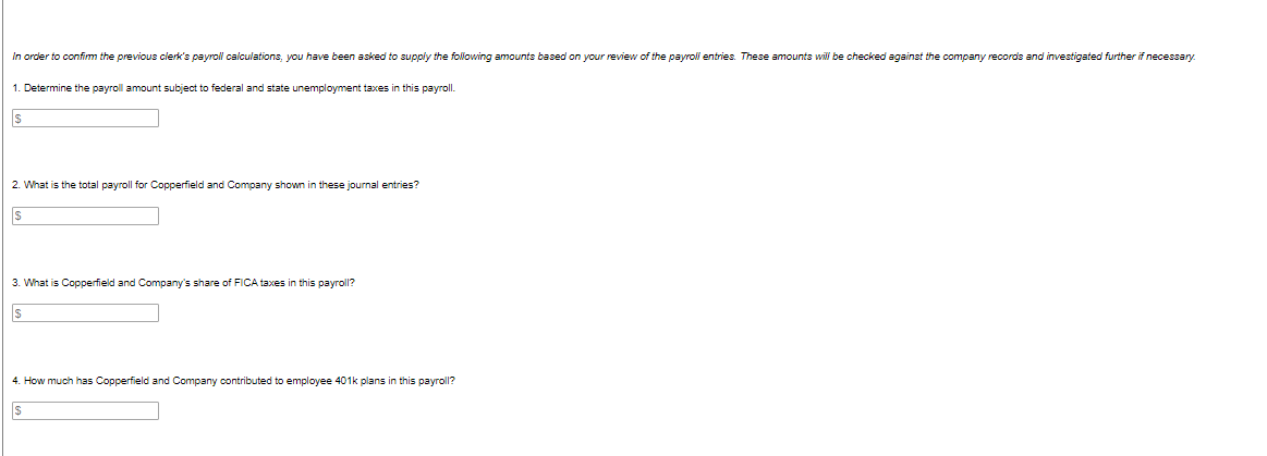 In order to confirm the previous clerk's payroll calculations, you have been asked to supply the following amounts based on your review of the payroll entries. These amounts will be checked against the company records and investigated further if necessary.
1. Determine the payroll amount subject to federal and state unemployment taxes in this payroll.
$
2. What is the total payroll for Copperfield and Company shown in these journal entries?
$
3. What is Copperfield and Company's share of FICA taxes in this payroll?
$
4. How much has Copperfield and Company contributed employee 401k plans in this payroll?
$
