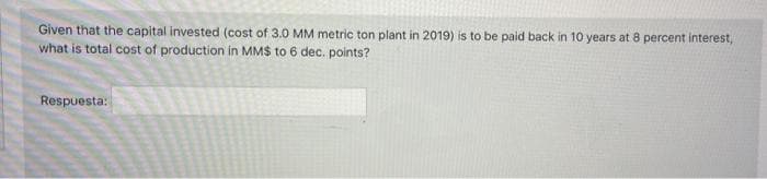 Given that the capital invested (cost of 3.0 MM metric ton plant in 2019) is to be paid back in 10 years at 8 percent interest,
what is total cost of production in MMS to 6 dec. points?
Respuesta:
