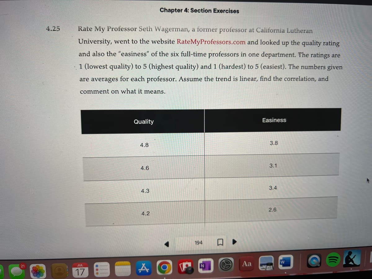 4.25
Rate My Professor Seth Wagerman, a former professor at California Lutheran
University, went to the website RateMyProfessors.com and looked up the quality rating
and also the "easiness" of the six full-time professors in one department. The ratings are
•1 (lowest quality) to 5 (highest quality) and 1 (hardest) to 5 (easiest). The numbers given
are averages for each professor. Assume the trend is linear, find the correlation, and
comment on what it means.
JUL
17
Quality
4.8
4.6
4.3
4.2
Chapter 4: Section Exercises
A
194
Aa
Easiness
3.8
3.1
3.4
2.6
W