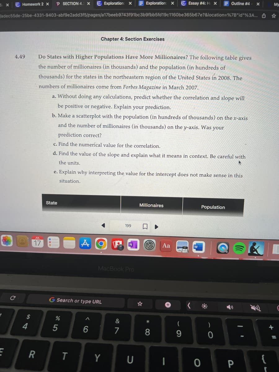 SLX
2
E
Homework 2 X
4.49
C
adec55de-25be-4331-9403-abf9e2add3f5/pages/a17beeb9743f91bc3b9fbb5fd19c1160be365b67e?&location=%7B"id"%3A...
$
4
P SECTION 4.3 X
17
R
State
Do States with Higher Populations Have More Millionaires? The following table gives
the number of millionaires (in thousands) and the population (in hundreds of
thousands) for the states in the northeastern region of the United States in 2008. The
numbers of millionaires come from Forbes Magazine in March 2007.
a. Without doing any calculations, predict whether the correlation and slope will
be positive or negative. Explain your prediction.
b. Make a scatterplot with the population (in hundreds of thousands) on the x-axis
and the number of millionaires (in thousands) on the y-axis. Was your
prediction correct?
c. Find the numerical value for the correlation.
d. Find the value of the slope and explain what it means in context. Be careful with
the units.
375
%
e. Explain why interpreting the value for the intercept does not make sense in this
situation.
G Search or type URL
T
Exploration: X
Chapter 4: Section Exercises
AO
A
6
MacBook Pro
Y
Exploration: X
199
&
U
Millionaires
☆
0
Essay # 4: H: X
Aa
I
(
9
Outline #4 X
O
Population
O
4)
P
{
r
My
☆