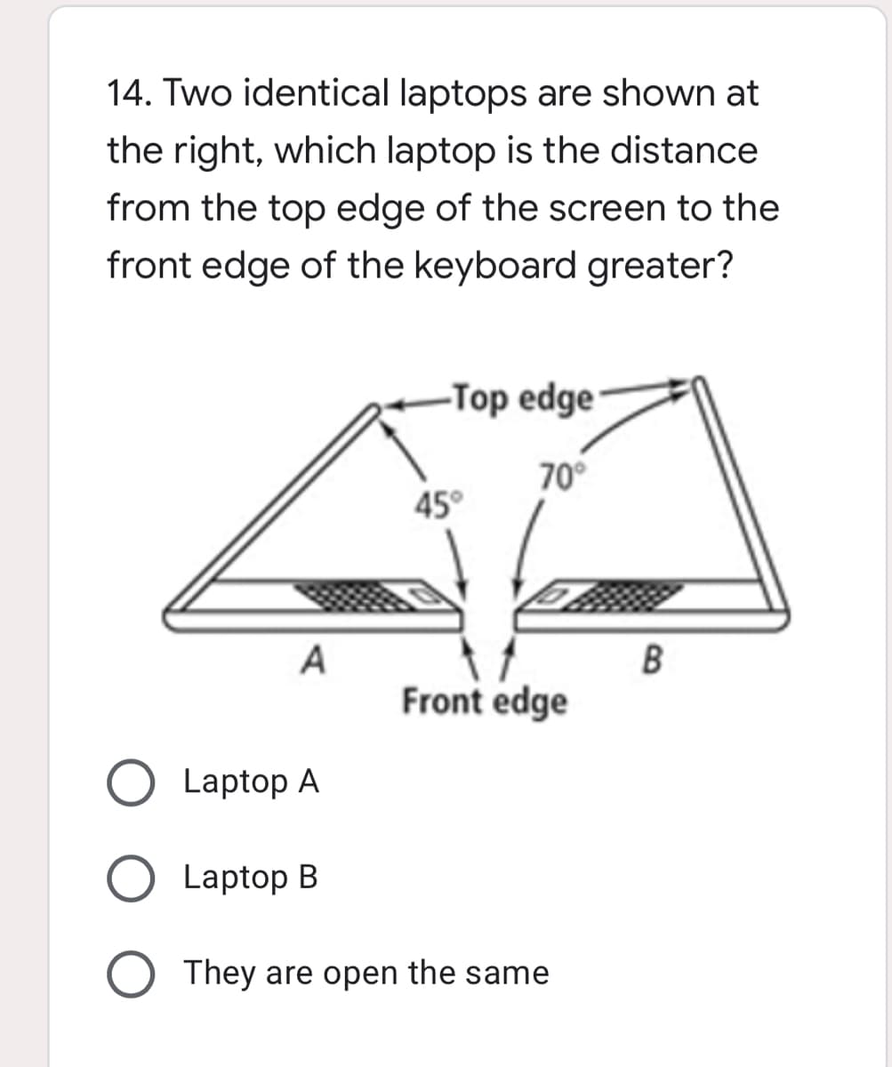 14. Two identical laptops are shown at
the right, which laptop is the distance
from the top edge of the screen to the
front edge of the keyboard greater?
-Top edge
70°
45°
A
B
Front edge
Laptop A
Laptop B
They are open the same
