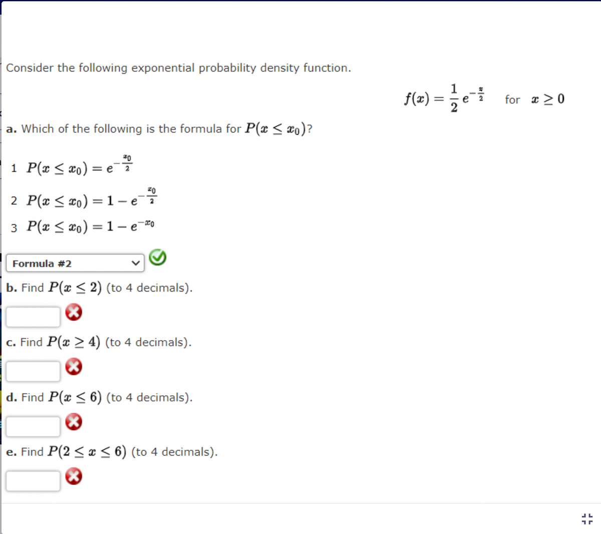 Consider the following exponential probability density function.
a. Which of the following is the formula for P(x ≤ xo)?
1 P(x ≤ x₁) = e = 7
2
2 P(x ≤ x₁) = 1 - e i
3 P(x ≤ xo) = 1- e=0
Formula #2
b. Find P(x ≤ 2) (to 4 decimals).
c. Find P(x > 4) (to 4 decimals).
×
d. Find P(x ≤ 6) (to 4 decimals).
e. Find P(2 ≤ x ≤ 6) (to 4 decimals).
f(x) = 1⁄2 e¯
for x>0
JL
1