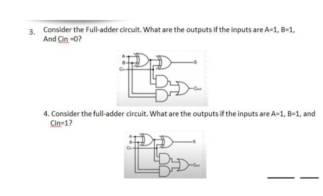 3.
Consider the Full-adder circuit. What are the outputs if the inputs are A=1, B=1,
And Çin =0?
4. Consider the full-adder circuit. What are the outputs if the inputs are A=1, B=1, and
Cin=1?
