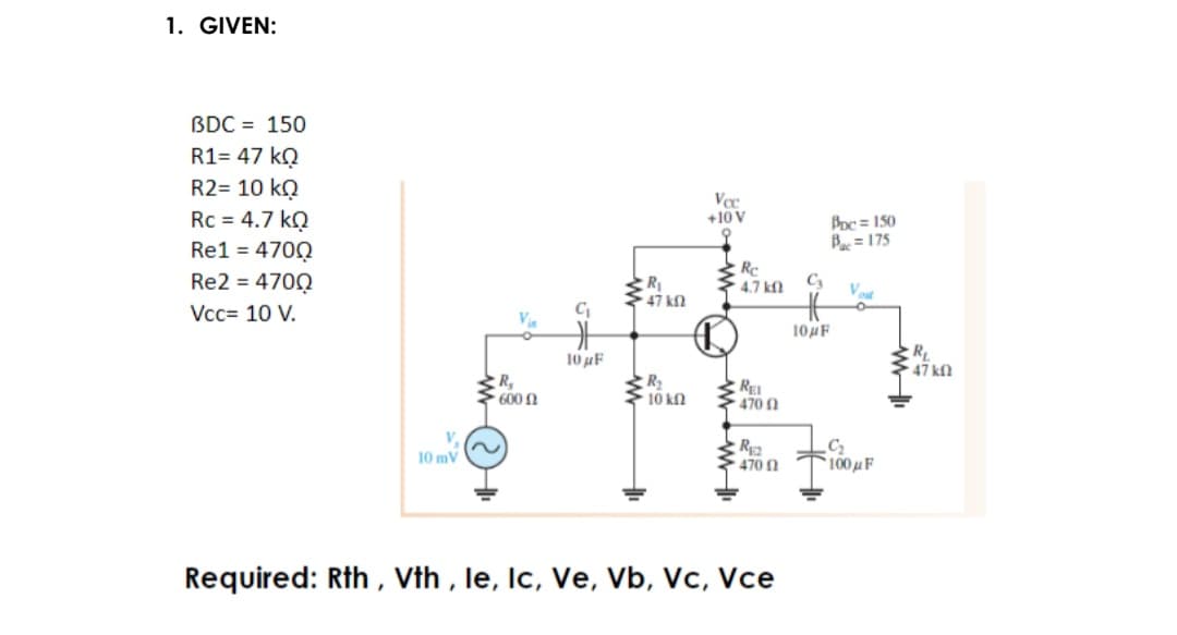 1. GIVEN:
BDC = 150
R1= 47 kQ
R2= 10 kQ
Rc = 4.7 kQ
Vc
+10 V
Boc = 150
Bac = 175
Re1 = 470Q
Re2 = 4700
Re
4.7 kf
R1
C3
Vcc= 10 V.
C
Va
104F
10 F
R
47 kn
R,
600 n
R
10 kn
RE
470 1
V.
C2
100F
10 mV
470 N
Required: Rth , Vth , le, Ic, Ve, Vb, Vc, Vce
