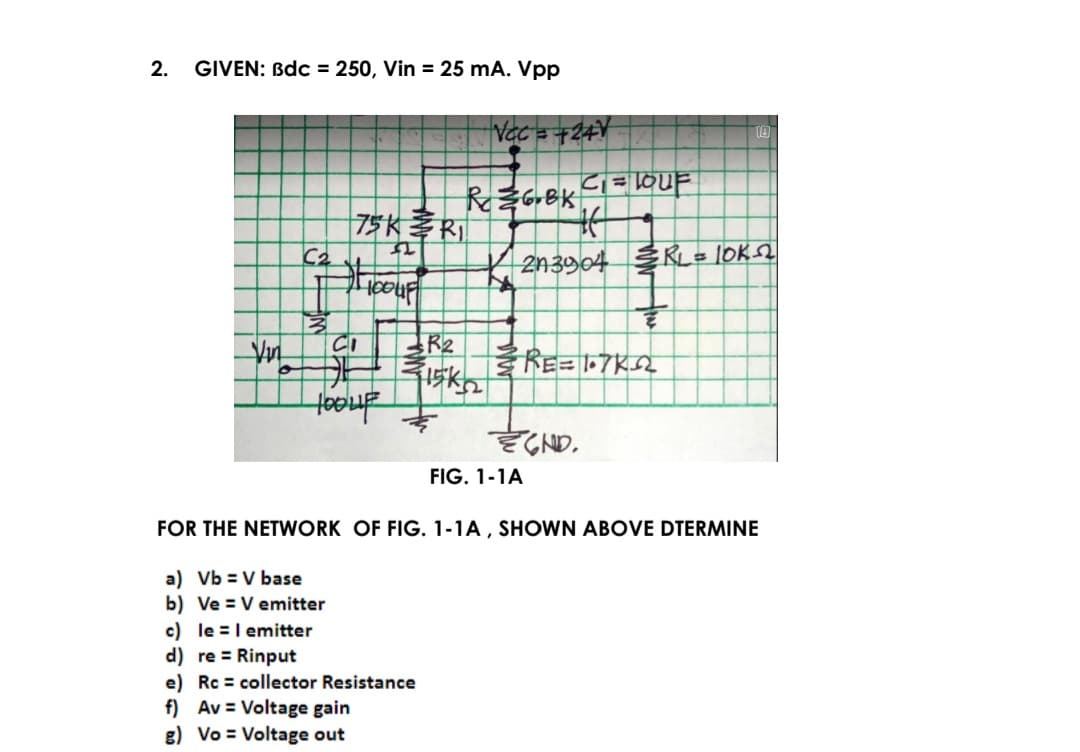 2.
GIVEN: Bdc = 250, Vin = 25 mA. Vpp
|75K孝Ri
K 2n3904 3RL= IOK2
CI
RE=7K2
Hooup
FIG. 1-1A
FOR THE NETWORK OF FIG. 1-1A , SHOWN ABOVE DTERMINE
a) Vb = V base
b) Ve = V emitter
c) le =I emitter
d) re = Rinput
e) Rc = collector Resistance
f) Av = Voltage gain
g) Vo = Voltage out
