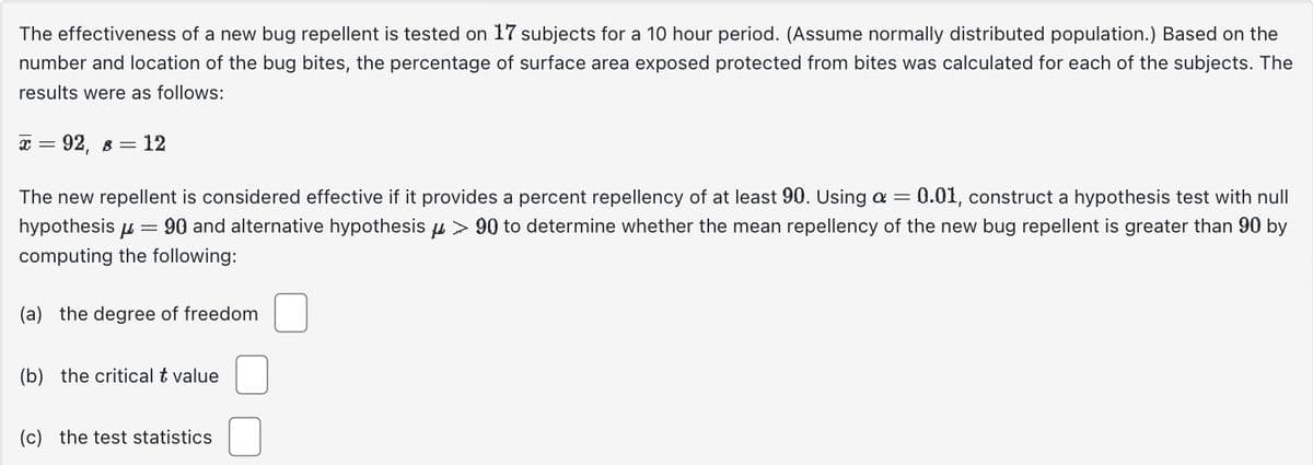 The effectiveness of a new bug repellent is tested on 17 subjects for a 10 hour period. (Assume normally distributed population.) Based on the
number and location of the bug bites, the percentage of surface area exposed protected from bites was calculated for each of the subjects. The
results were as follows:
x = 92, 8 = 12
The new repellent is considered effective if it provides a percent repellency of at least 90. Using a = 0.01, construct a hypothesis test with null
hypothesis 90 and alternative hypothesis μ > 90 to determine whether the mean repellency of the new bug repellent is greater than 90 by
computing the following:
=
(a) the degree of freedom
(b) the critical t value
(c) the test statistics