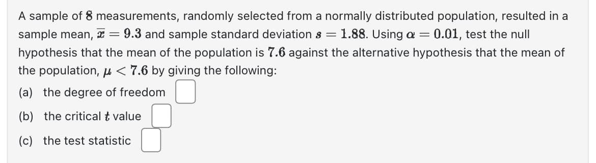 A sample of 8 measurements, randomly selected from a normally distributed population, resulted in a sample mean, \( \bar{x} = 9.3 \) and sample standard deviation \( s = 1.88 \). Using \( \alpha = 0.01 \), test the null hypothesis that the mean of the population is 7.6 against the alternative hypothesis that the mean of the population, \( \mu < 7.6 \) by giving the following:

(a) the degree of freedom [ ]

(b) the critical \( t \) value [  ]

(c) the test statistic [  ]