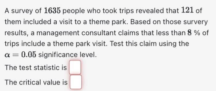 A survey of 1635 people who took trips revealed that 121 of
them included a visit to a theme park. Based on those survery
results, a management consultant claims that less than 8% of
trips include a theme park visit. Test this claim using the
α = 0.05 significance level.
The test statistic is
The critical value is