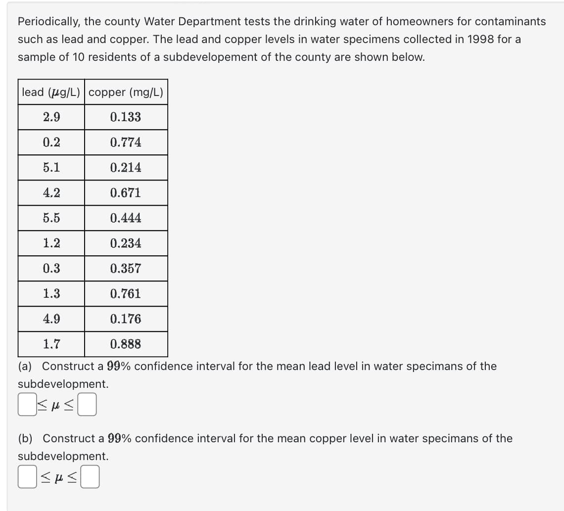 Periodically, the county Water Department tests the drinking water of homeowners for contaminants
such as lead and copper. The lead and copper levels in water specimens collected in 1998 for a
sample of 10 residents of a subdevelopement of the county are shown below.
lead (g/L)
2.9
0.2
5.1
4.2
5.5
1.2
0.133
0.774
0.214
0.671
0.444
0.234
0.357
0.761
0.176
0.888
(a) Construct a 99% confidence interval for the mean lead level in water specimans of the
subdevelopment.
OSMOSO
copper (mg/L)
0.3
1.3
4.9
1.7
(b) Construct a 99% confidence interval for the mean copper level in water specimans of the
subdevelopment.
OSHSO