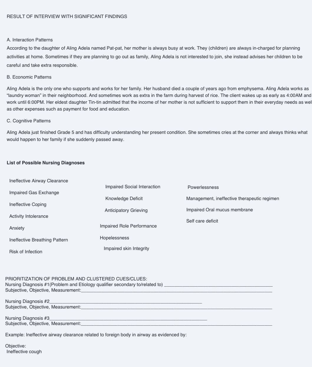 RESULT OF INTERVIEW WITH SIGNIFICANT FINDINGS
A. Interaction Patterns
According to the daughter of Aling Adela named Pat-pat, her mother is always busy at work. They (children) are always in-charged for planning
activities at home. Sometimes if they are planning to go out as family, Aling Adela is not interested to join, she instead advises her children to be
careful and take extra responsible.
B. Economic Patterns
Aling Adela is the only one who supports and works for her family. Her husband died a couple of years ago from emphysema. Aling Adela works as
"laundry woman" in their neighborhood. And sometimes work as extra in the farm during harvest of rice. The client wakes up as early as 4:00AM and
work until 6:00PM. Her eldest daughter Tin-tin admitted that the income of her mother is not sufficient to support them in their everyday needs as wel
as other expenses such as payment for food and education.
C. Cognitive Patterns
Aling Adela just finished Grade 5 and has difficulty understanding her present condition. She sometimes cries at the corner and always thinks what
would happen to her family if she suddenly passed away.
List of Possible Nursing Diagnoses
Ineffective Airway Clearance
Impaired Gas Exchange
Ineffective Coping
Activity Intolerance
Anxiety
Ineffective Breathing Pattern
Risk of Infection
Impaired Social Interaction
Knowledge Deficit
Anticipatory Grieving
Nursing Diagnosis #2_
Subjective, Objective, Measurement:
Impaired Role Performance
Hopelessness
Impaired skin Integrity
PRIORITIZATION OF PROBLEM AND CLUSTERED CUES/CLUES:
Nursing Diagnosis #1 (Problem and Etiology qualifier secondary to/related to)
Subjective, Objective, Measurement:_
Powerlessness
Management, ineffective therapeutic regimen
Impaired Oral mucus membrane
Self care deficit
Nursing Diagnosis #3_
Subjective, Objective, Measurement:
Example: Ineffective airway clearance related to foreign body in airway as evidenced by:
Objective:
Ineffective cough