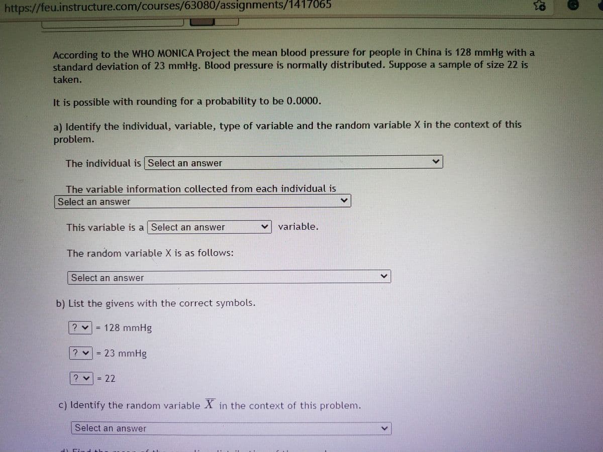 https://feu.instructure.com/courses/63080/assignments/1417065
According to the WHO MONICA Project the mean blood pressure for people in China is 128 mmHg with a
standard deviation of 23 mmHg. Blood pressure is normally distributed. Suppose a sample of size 22 is
taken.
It is possible with rounding for a probability to be 0.0000.
a) Identify the individual, variable, type of variable and the random variable X in the context of this
problem.
The individual is Select an answer
The variable information collected from each individual is
Select an answer
This variable is a Select an answer
variable.
The random variable X is as follows:
Select an answer
b) List the givens with the correct symbols.
? v 128 mmHg
%3D
? v = 23 mmHg
? = 22
%3D
c) Identify the random variable X in the context of this problem.
Select an answer
