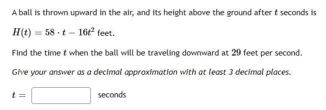 A ball is thrown upward in the air, and its height above the ground after t seconds is
H(t)
58 t 16t² feet.
Find the time t when the ball will be traveling downward at 29 feet per second.
Give your answer as a decimal approximation with at least 3 decimal places.
t =
=
seconds