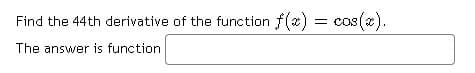 Find the 44th derivative of the function f(x) = cos().
The answer is function
