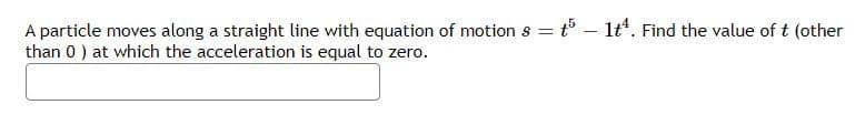 A particle moves along a straight line with equation of motion s = t³ - 1tª. Find the value of t (other
than 0 ) at which the acceleration is equal to zero.