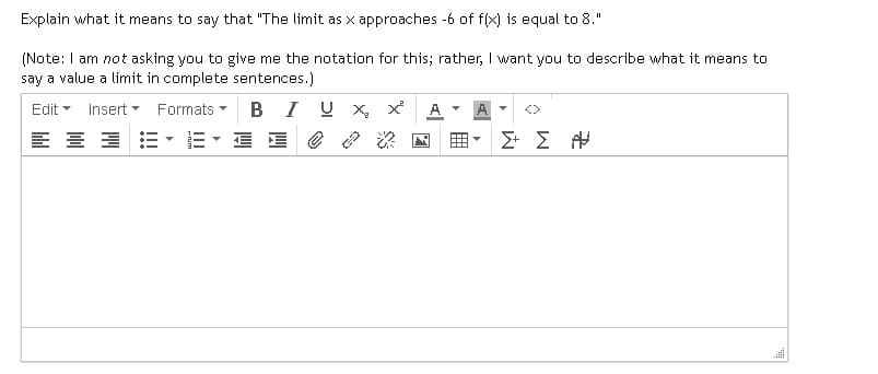 Explain what it means to say that "The limit as x approaches -6 of f(x) is equal to 8."
(Note: I am not asking you to give me the notation for this; rather, I want you to describe what it means to
say a value a limit in complete sentences.)
Edit - Insert Formats
BIU x x² A ▾
블로
三乡
Σ+ Σ Α