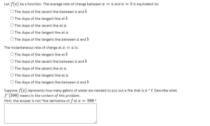 Let f(x) be a function. The average rate of change between = a and = b is equivalent to:
The slope of the secant line between a and b
The slope of the tangent line at b
The slope of the secant line at a
The slope of the tangent line at a
The slope of the tangent line between a and b
The instantaneous rate of change at = & is:
O The slope of the tangent line at b
The slope of the secant line between & and b
The slope of the secant line at
The slope of the tangent line at a
The slope of the tangent line between & and b
Suppose f(x) represents how many gallons of water are needed to put out a fire that is "F. Describe what
f'(500) means in the context of this problem.
Hint: the answer is not "the derivative of fat x = 500."