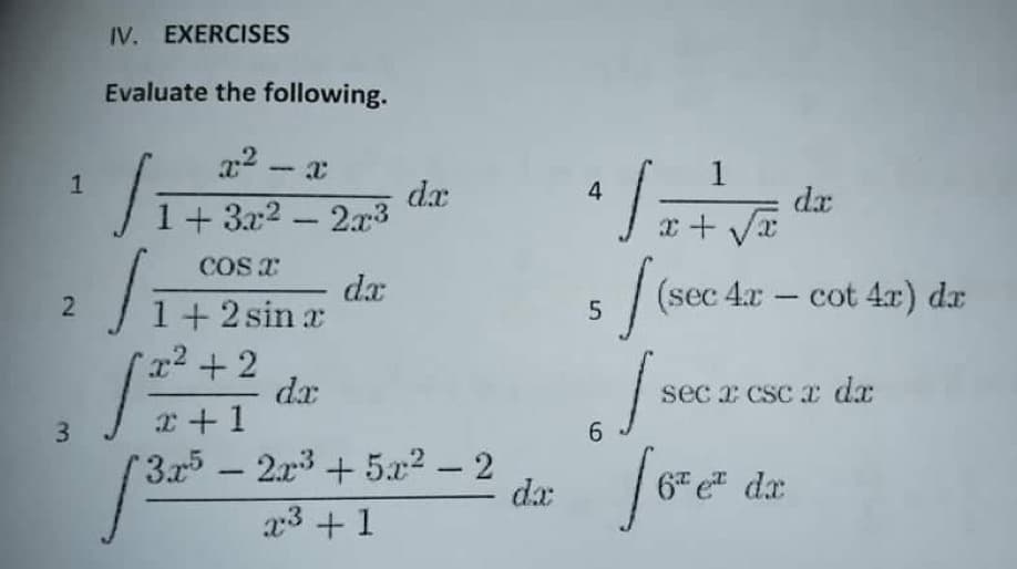 IV. EXERCISES
Evaluate the following.
x2 -
dx
1+ 3x2 - 2x3
4
dx
x + V
COS T
dx
1+ 2 sin x
x2 +2
dx
r+1
(sec 4x – cot 4x) dr
sec x csc a dx
3
6.
2.x3 + 5x2 – 2
dx
foe
3x5 -
6 e dx
x3 +1
1.
2.
