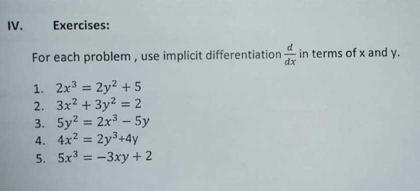 IV.
Exercises:
d
For each problem, use implicit differentiation in terms of x and y.
dx
1. 2x3 2y2 + 5
2. 3x2 + 3y2 = 2
3. 5y? = 2x3 - 5y
4. 4x? = 2y3+4y
5. 5x3 = -3xy + 2
%3D
%3D
%3D
%3D
