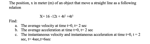 The position, x in meter (m) of an object that move a straight line as a following
relation
X= 16 -12t + 4t? +4
Find:
a. The average velocity at time t=0, t= 2 sec
b. The average acceleration at time t=0, t=2 sec
c. The instantaneous velocity and instantaneous acceleration at time t=0, t = 2
sec, t= 4sec,t=6sec
