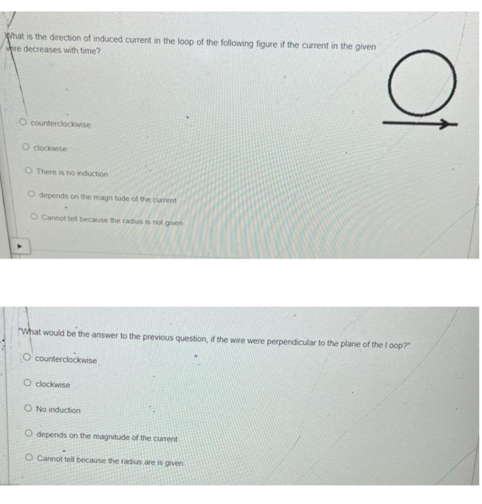 What is the direction of induced current in the loop of the following figure if the current in the given
Mire decreases with time?
O counterclockwise
Oclockwise
O There is no induction
O depends on the magn tude of the current
O Cannot tell because the radius is not given
"What would be the answer to the previous question, if the wire were perpendicular to the plane of the I oop?"
O counterclockwise
O clockwise
O No induction
O depends on the magnitude of the current
Of
O Cannot tell because the radius are is given