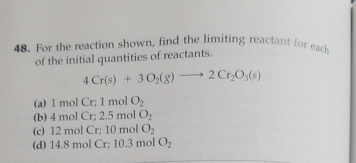 48. For the reaction shown, find the limiting reactant for each
of the initial quantities of reactants.
4 Cr(s) + 3 0₂(8) -
(a) 1 mol Cr; 1 mol O₂
(b) 4 mol Cr; 2.5 mol O₂
(c) 12 mol Cr; 10 mol O₂
(d) 14.8 mol Cr; 10.3 mol O₂
2 Cr₂O3(s)