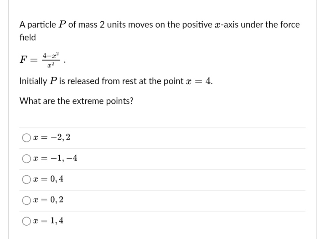 A particle P of mass 2 units moves on the positive x-axis under the force
field
F = 4-2²
Initially P is released from rest at the point x = 4.
What are the extreme points?
x = -2,2
x = -1,-4
x = 0,4
x = 0,2
Ox=1,4