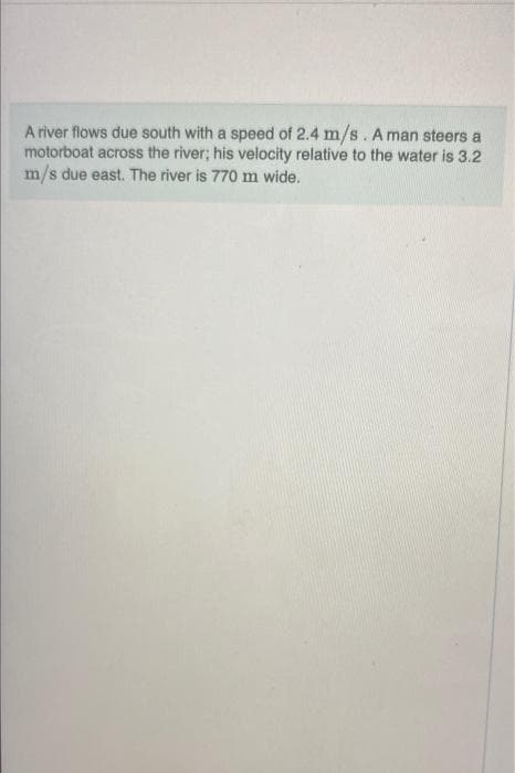 A river flows due south with a speed of 2.4 m/s. A man steers a
motorboat across the river; his velocity relative to the water is 3.2
m/s due east. The river is 770 m wide.