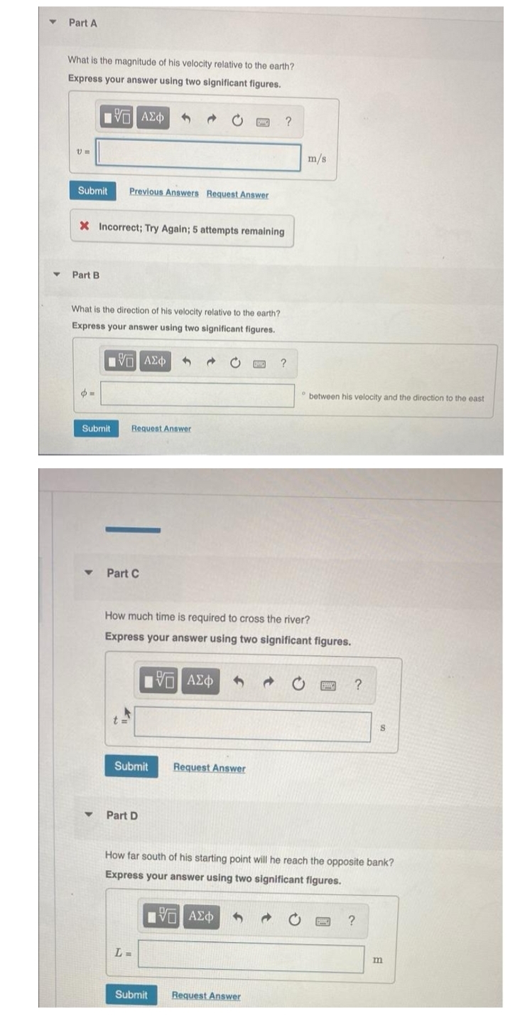 Part A
What is the magnitude of his velocity relative to the earth?
Express your answer using two significant figures.
1Π ΑΣΦ
@
?
V =
Submit Previous Answers Request Answer
X Incorrect; Try Again; 5 attempts remaining
Part B.
What is the direction of his velocity relative to the earth?
Express your answer using two ignificant figures.
ΠΠ ΑΣΦ
?
=
Submit
Request Answer
-
m/s
between his velocity and the direction to the east
Part C
How much time is required to cross the river?
Express your answer using two significant figures.
15] ΑΣΦ
?
Submit
S
Request Answer
Part D
How far south of his starting point will he reach the opposite bank?
Express your answer using two significant figures.
IVE ΑΣΦ
?
L=
Submit Request Answer
m
