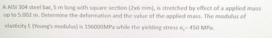 A AISI 304 steel bar, 5 m long with square section (2x6 mm), is stretched by effect of a applied mass
up to 5.002 m. Determine the deformation and the value of the applied mass. The modulus of
elasticity E (Young's modulus) is 196000MPa while the yielding stress o,- 450 MPa.