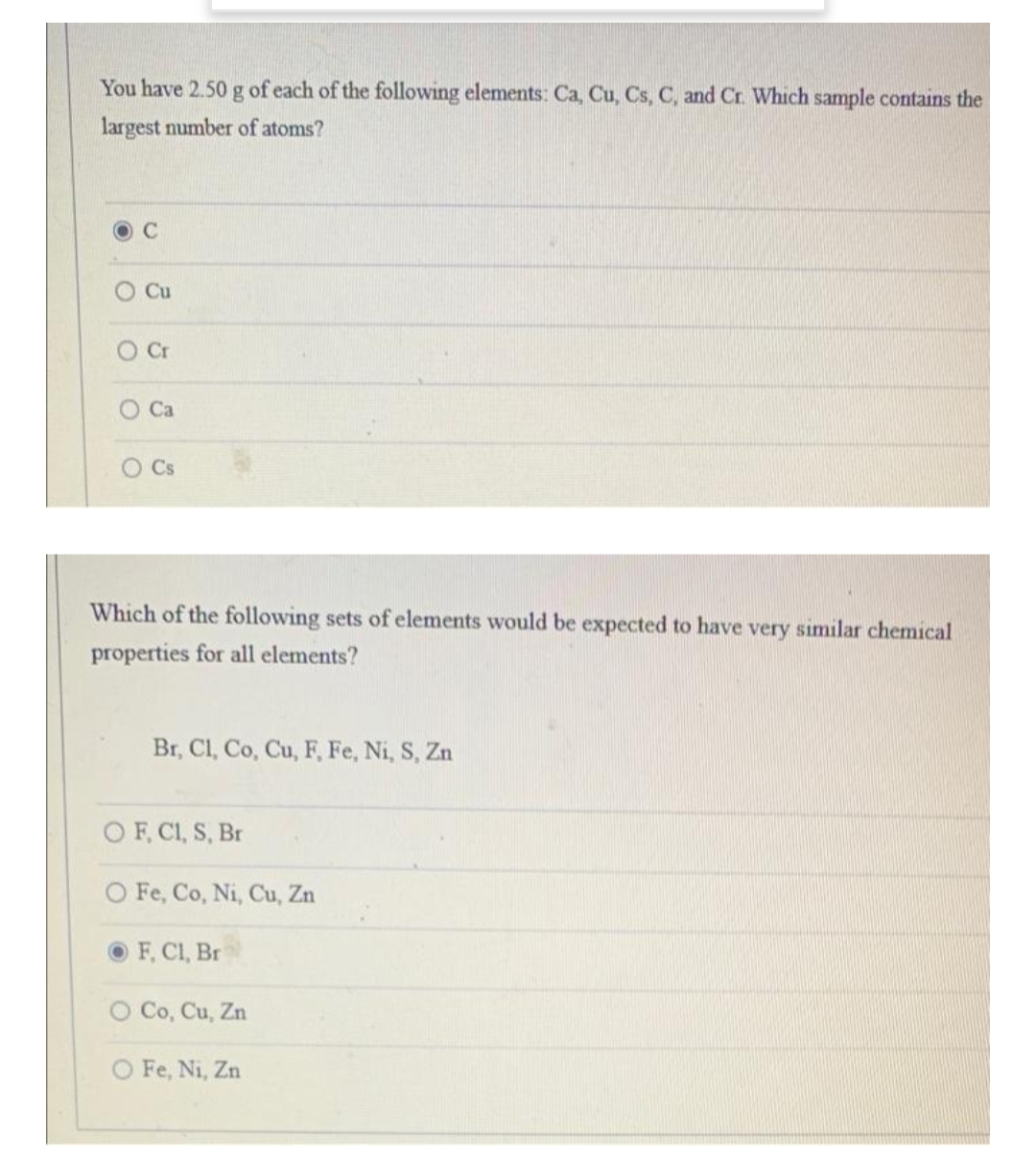 You have 2.50 g of each of the following elements: Ca, Cu, Cs, C, and Cr. Which sample contains the
largest number of atoms?
Cu
O Cr
O Ca
O Cs
Which of the following sets of elements would be expected to have very similar chemical
properties for all elements?
Br, Cl, Co, Cu, F, Fe, Ni, S, Zn
O F, C1, S, Br
O Fe, Co, Ni, Cu, Zn
F, Cl, Br
O Co, Cu, Zn
O Fe, Ni, Zn