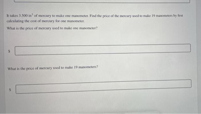 It takes 3.500 in³ of mercury to make one manometer. Find the price of the mercury used to make 19 manometers by first
calculating the cost of mercury for one manometer.
What is the price of mercury used to make one manometer?
What is the price of mercury used to make 19 manometers?