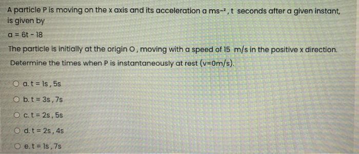 A particle P is moving on the x axis and its acceleration a ms-²,t seconds after a given instant,
is given by
a = 6t - 18
The particle is initially at the origin O, moving with a speed of 15 m/s in the positive x direction.
Determine the times when P is instantaneously at rest (v=0m/s).
a. t = ls, 5s
b. t=3s, 7s
O c. t = 2s, 5s
O d. t=2s, 4s
O e.t=1s, 7s