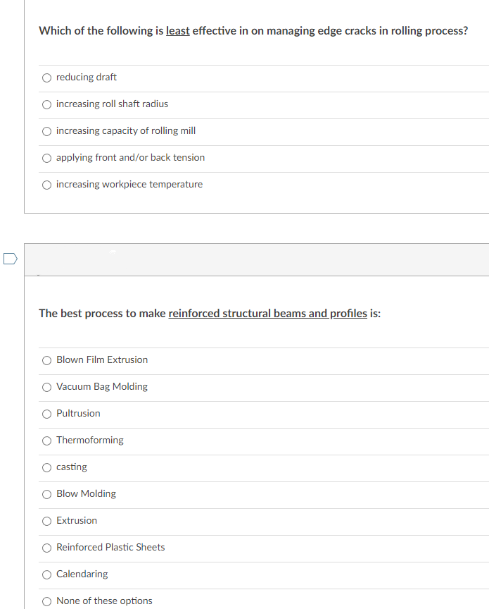 Which of the following is least effective in on managing edge cracks in rolling process?
reducing draft
increasing roll shaft radius
increasing capacity of rolling mill
applying front and/or back tension
increasing workpiece temperature
The best process to make reinforced structural beams and profiles is:
Blown Film Extrusion
Vacuum Bag Molding
Pultrusion
Thermoforming
casting
Blow Molding
Extrusion
Reinforced Plastic Sheets
Calendaring
None of these options