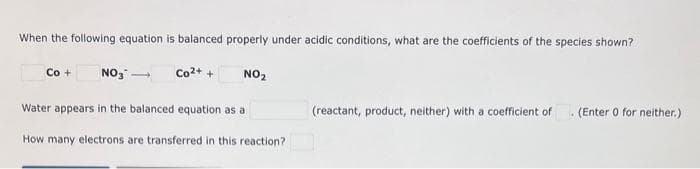 When the following equation is balanced properly under acidic conditions, what are the coefficients of the species shown?
Co + NO3 -
Co²+ +
NO₂
Water appears in the balanced equation as a
How many electrons are transferred in this reaction?
(reactant, product, neither) with a coefficient of
. (Enter 0 for neither.)