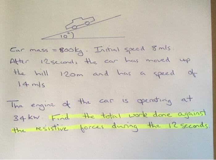 10°)
Car mass=800kg. Initial speed 8 mls.
After
12 seconds the car has moved
120m
and has
a speed
the hill
14 m/s
up
The engine of the
34 kw. Find
the
resistive
of
car
is operating at
the total work done against
forces during the 12 seconds.