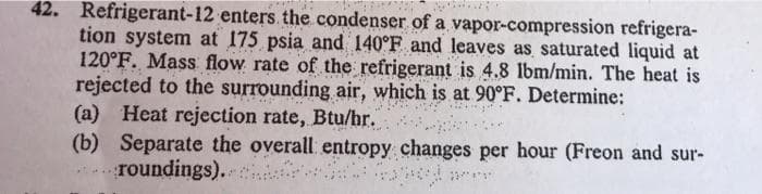 42. Refrigerant-12 enters the condenser of a vapor-compression refrigera-
tion system at 175 psia and 140°F and leaves as saturated liquid at
120°F. Mass flow rate of the refrigerant is 4.8 lbm/min. The heat is
rejected to the surrounding air, which is at 90°F. Determine:
(a) Heat rejection rate, Btu/hr.
22
(b) Separate the overall entropy changes per hour (Freon and sur-
roundings).
23/