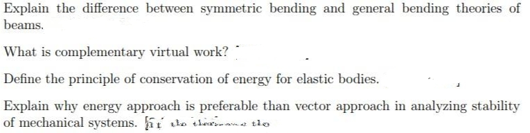 Explain the difference between symmetric bending and general bending theories of
beams.
What is complementary virtual work?
Define the principle of conservation of energy for elastic bodies.
Explain why energy approach is preferable than vector approach in analyzing stability
of mechanical systems. the thers and the