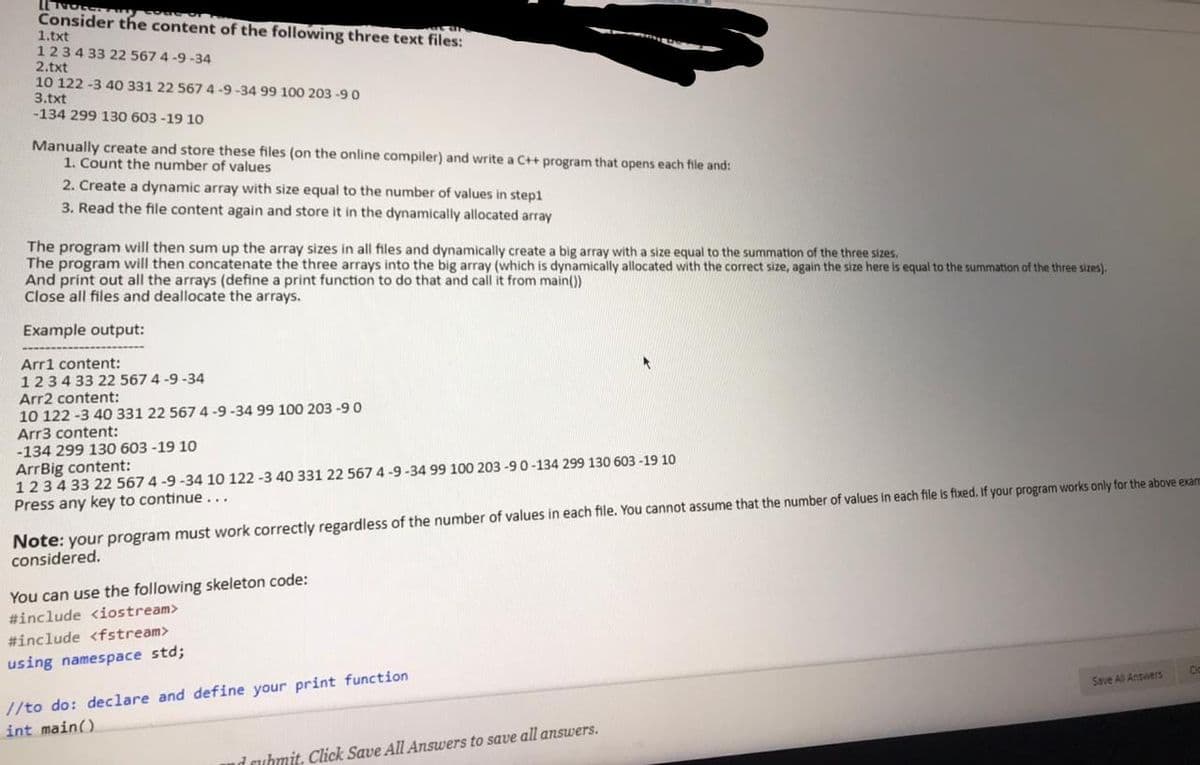 Consider the content of the following three text files:
1.txt
1234 33 22 567 4 -9 -34
2.txt
10 122 -3 40 331 22 567 4 -9 -34 99 100 203 -9 O
3.txt
-134 299 130 603 -19 10
Manually create and store these files (on the online compiler) and write a C++ program that opens each file and:
1. Count the number of values
2. Create a dynamic array with size equal to the number of values in step1
3. Read the file content again and store it in the dynamically allocated array
The program will then sum up the array sizes in all files and dynamically create a big array with a size equal to the summation of the three sizes.
The program will then concatenate the three arrays into the big array (which is dynamically allocated with the correct size, again the size here is equal to the summation of the three sizes).
And print out all the arrays (define a print function to do that and call it from main())
Close all files and deallocate the arrays.
Example output:
Arr1 content:
1234 33 22 567 4 -9 -34
Arr2 content:
10 122 -3 40 331 22 567 4-9-34 99 100 203 -9 0
Arr3 content:
-134 299 130 603 -19 10
ArrBig content:
1234 33 22 567 4 -9 -34 10 122 -3 40 331 22 567 4-9 -34 99 100 203 -90-134 299 130 603 -19 10
Press any key to continue...
Note: your program must work correctly regardless of the number of values in each file. You cannot assume that the number of values in each file is fixed. If your program works only for the above exam
considered.
You can use the following skeleton code:
#include <iostream>
#include <fstream>
using namespace std;
Save All Answers
//to do: declare and define your print function
int main()
d cuhmit. Click Save All Answers to save all answers.
