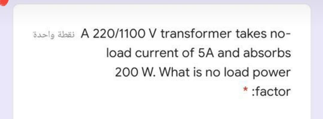 Beslg äbäi A 220/1100 V transformer takes no-
load current of 5A and absorbs
200 W. What is no load power
* :factor
