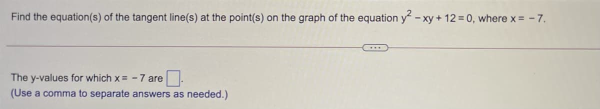 Find the equation(s) of the tangent line(s) at the point(s) on the graph of the equation y -xy + 12 = 0, where x = - 7.
The y-values for which x= - 7 are
(Use a comma to separate answers as needed.)
