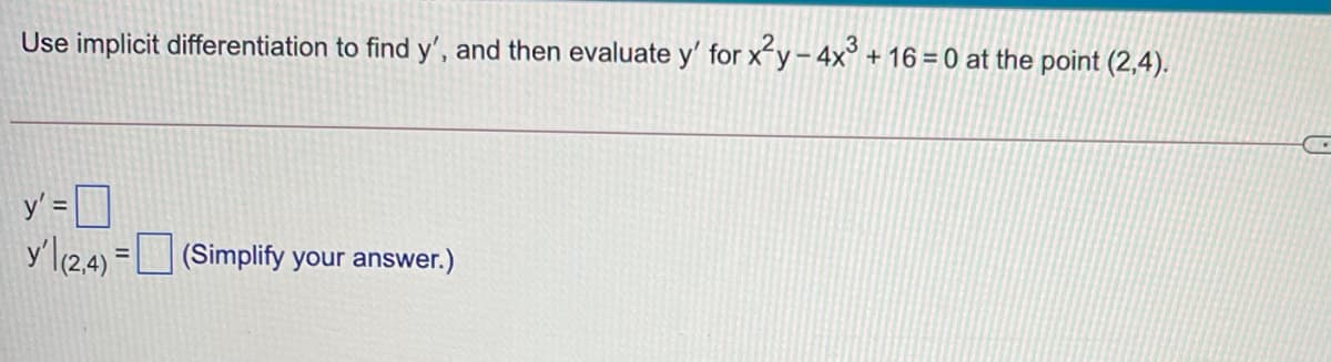 Use implicit differentiation to find y', and then evaluate y' for xy-4x° + 16 = 0 at the point (2,4).
y' = D
y'l124)
(Simplify your answer.)
%3D
