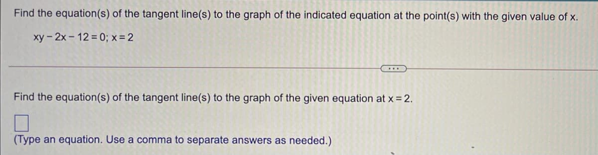 Find the equation(s) of the tangent line(s) to the graph of the indicated equation at the point(s) with the given value of x.
xy - 2x- 12 = 0; x = 2
....
Find the equation(s) of the tangent line(s) to the graph of the given equation at x = 2.
(Type an equation. Use a comma to separate answers as needed.)
