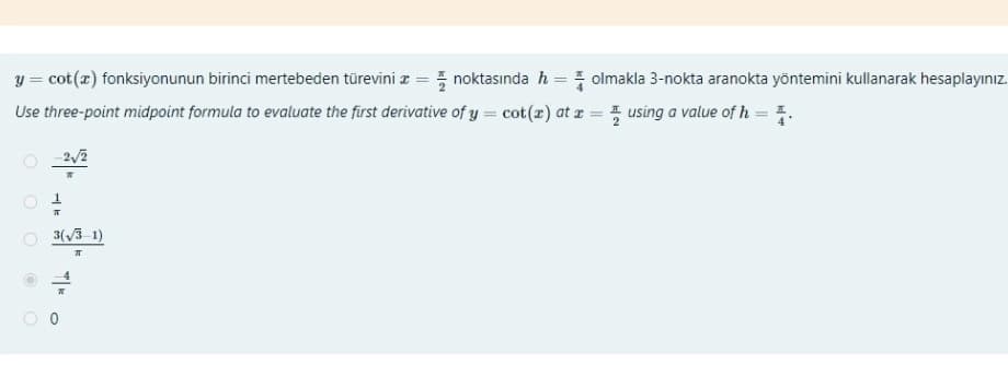 y = cot(x) fonksiyonunun birinci mertebeden türevini =noktasında h = olmakla 3-nokta aranokta yöntemini kullanarak hesaplayınız.
Use three-point midpoint formula to evaluate the first derivative of y = cot (r) at x = using a value of h = 1.
2√2
3(√3-1)
π