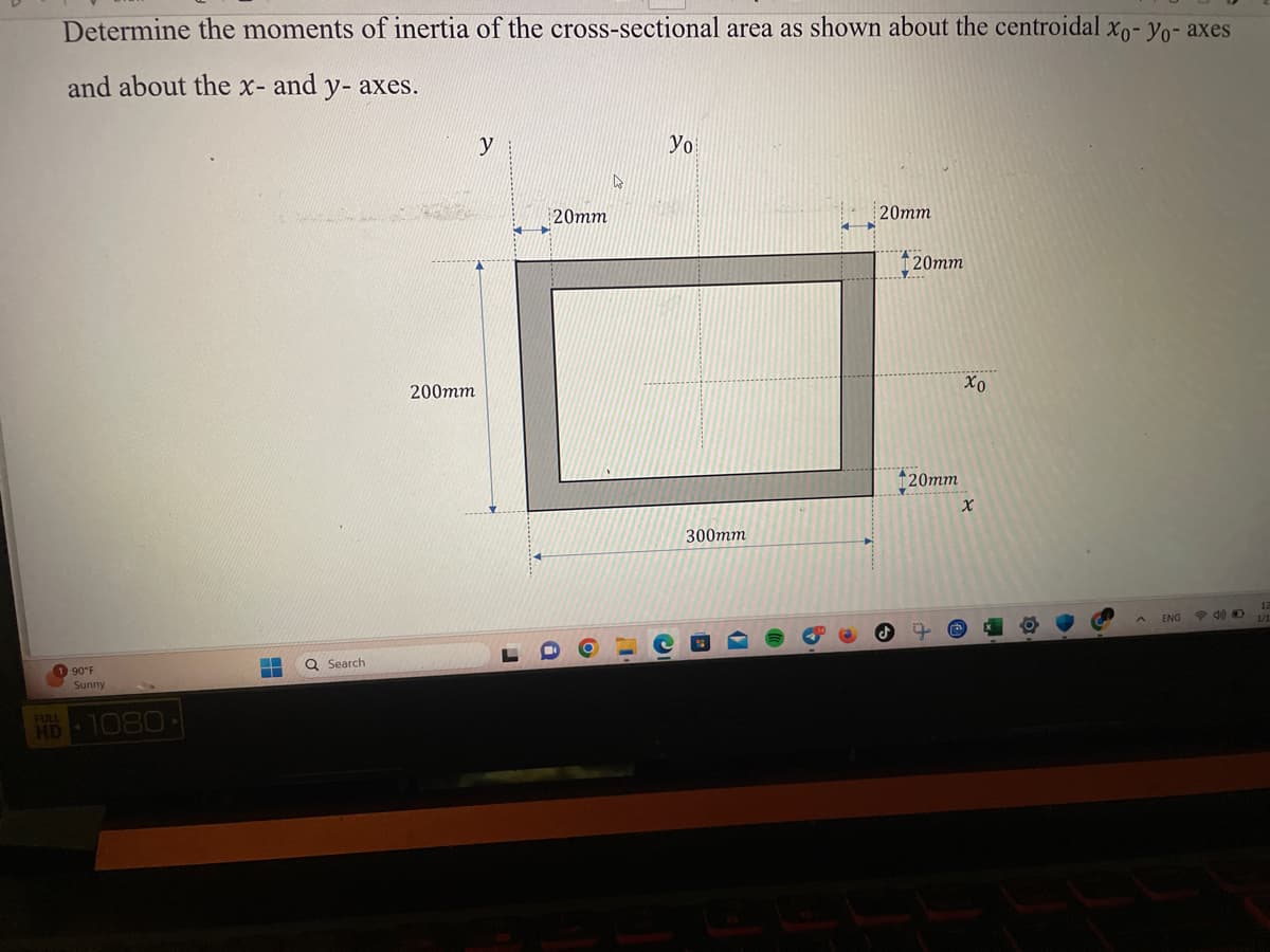 Determine the moments of inertia of the cross-sectional area as shown about the centroidal xo-yo- axes
and about the x- and y- axes.
90°F
Sunny
HD 1080
HULUGH IN
▬▬ Q Search
T
200mm
y
20mm
4
yo
1190
300mm
D
20mm
S
20mm
120mm
X.......
xo
X
D
ENG
12
1/1