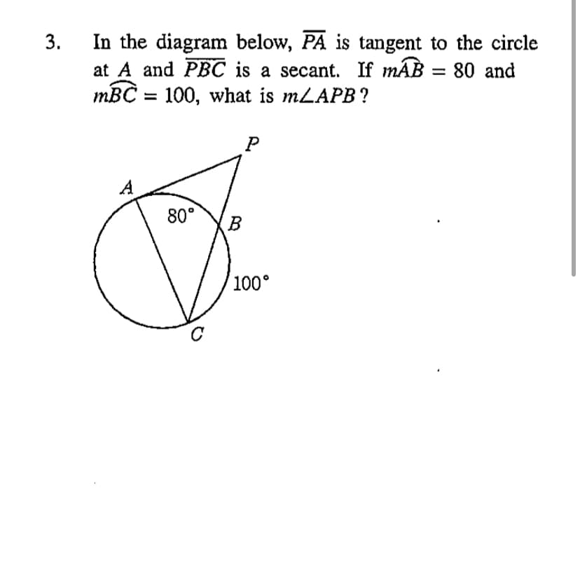 In the diagram below, PA is tangent to the circle
at A and PBC is a secant. If mAB = 80 and
тВC — 100, what is mLAPB ?
A
80°
100°
3.
