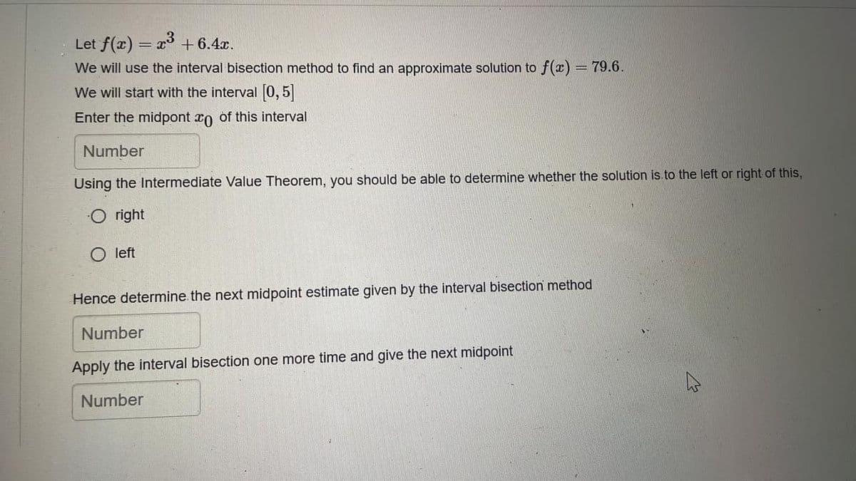 Let f(x) = x3 +6.4x.
%3D
We will use the interval bisection method to find an approximate solution to f(x) = 79.6.
We will start with the interval [0, 5
Enter the midpont rn of this interval
Number
Using the Intermediate Value Theorem, you should be able to determine whether the solution is.to the left or right of this,
right
left
Hence determine the next midpoint estimate given by the interval bisection method
Number
Apply the interval bisection one more time and give the next midpoint
Number
