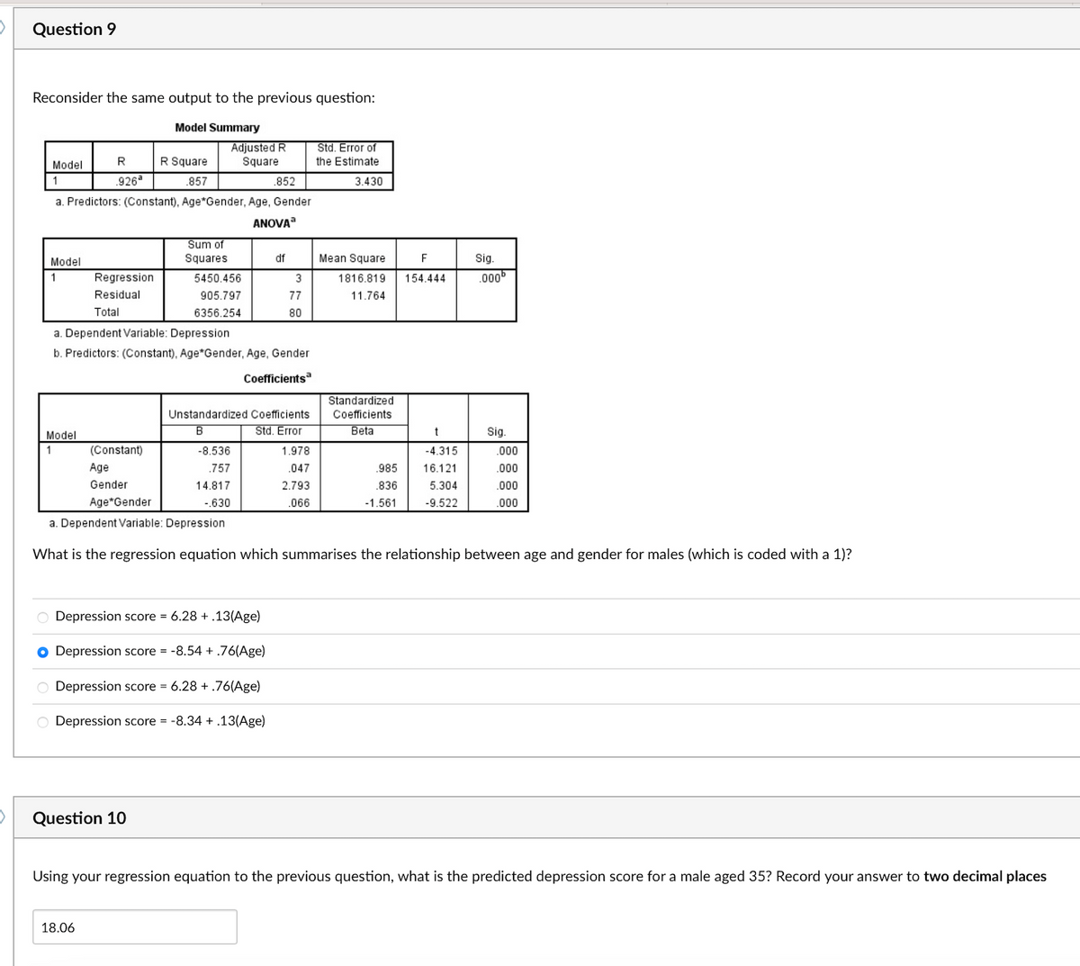 Question 9
Reconsider the same output to the previous question:
Model Summary
Model
1
Model
1
.852
a. Predictors: (Constant), Age*Gender, Age, Gender
ANOVA
R
.926ª
Model
1
Regression
Residual
Total
R Square
.857
Adjusted R
Square
Question 10
18.06
Sum of
Squares
5450.456
905.797
6356.254
a. Dependent Variable: Depression
b. Predictors: (Constant), Age*Gender, Age, Gender
Coefficientsa
df
O Depression score = 6.28+.13(Age)
● Depression score = -8.54 + .76(Age)
O Depression score = 6.28 +.76(Age)
O Depression score = -8.34 + .13(Age)
3
77
80
Unstandardized Coefficients
B
Std. Error
-8.536
.757
14.817
-.630
Std. Error of
the Estimate
3.430
1.978
.047
2.793
.066
Mean Square
1816.819
11.764
Standardized
Coefficients
Beta
(Constant)
Age
Gender
Age*Gender
a. Dependent Variable: Depression
What is the regression equation which summarises the relationship between age and gender for males (which is coded with a 1)?
F
154.444
.985
.836
-1.561
t
-4.315
16.121
5.304
-9.522
Sig.
.000⁰
Sig.
.000
.000
.000
.000
Using your regression equation to the previous question, what is the predicted depression score for a male aged 35? Record your answer to two decimal places