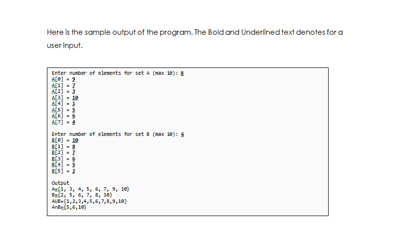 Here is the sample output of the program. The Bold and Underlined text denotes for a
user input.
Enter number of elements for set A (max 18): 8
A[0] - 9
A[1] - Z
A[2] = 3
A[3]
= 10
A[4]
= 1
A[5] = 5
A[6] = 6
A[7] = 4
Enter number of elements for set B (max 10): 6
B[e] = 10
B[1] = 8
B[2] = Z
B[3] = 6
B[4] = 5
= 2
B[5]
Output
Az(1, 3, 4, 5, 6, 7, 9, 18}
Ba{2, 5, 6, 7, 8, 10}
AUB={1,2,3,4,5,6,7,8,9,10}
AnBs(5,6,10)}
